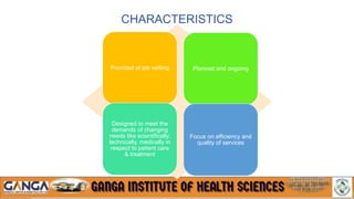 CHARACTERISTICS
Provided at job setting Planned and ongoing
Designed to meet the
demands of changing
needs like scientifically,
technically, medically in
respect to patient care
& treatment
Focus on efficiency and
quality of services
 