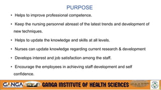 PURPOSE
• Helps to improve professional competence.
• Keep the nursing personnel abreast of the latest trends and development of
new techniques.
• Helps to update the knowledge and skills at all levels.
• Nurses can update knowledge regarding current research & development
• Develops interest and job satisfaction among the staff.
• Encourage the employees in achieving staff development and self
confidence.
• Develops leadership skills, motivation and better attitudes
 