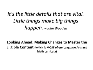 It's the little details that are vital. Little things make big things happen.  – John Wooden Looking Ahead: Making Changes to Master the Eligible Content  (which is MOST of our Language Arts and Math curricula) 