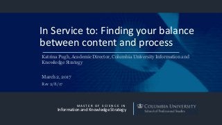 M A S T E R O F S C I E N C E I N
Information and Knowledge Strategy
In Service to: Finding your balance
between content and process
Katrina Pugh, Academic Director, Columbia University Information and
Knowledge Strategy
March 2, 2017
Rev 2/8/17
 