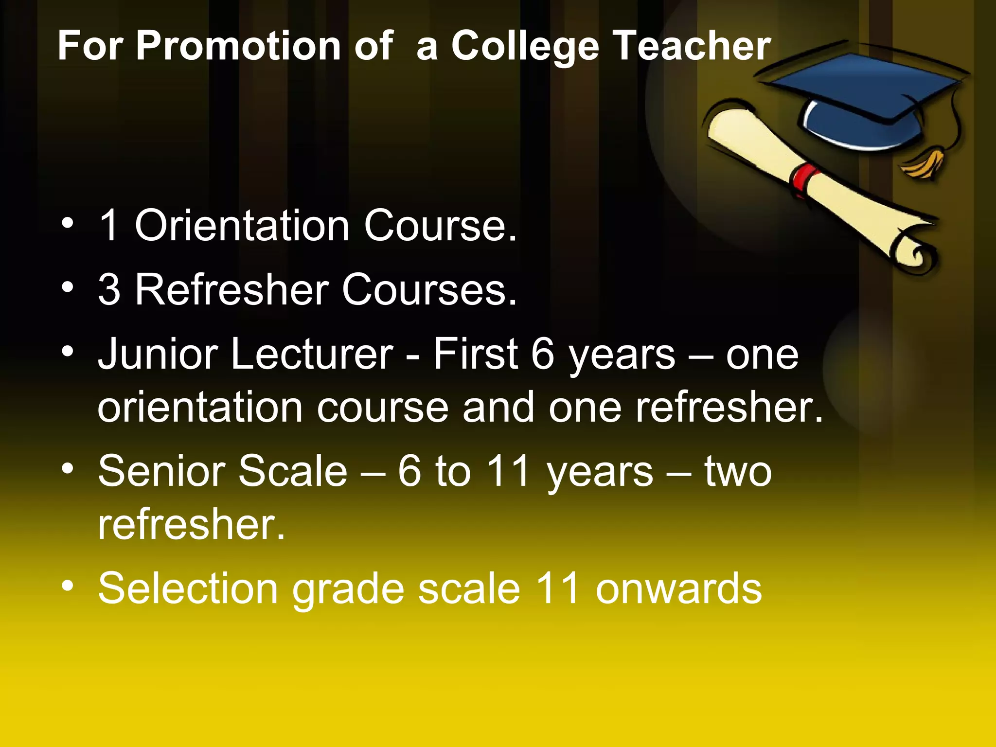 For Promotion of a College Teacher 1 Orientation Course. 3 Refresher Courses. Junior Lecturer - First 6 years – one orientation course and one refresher. Senior Scale – 6 to 11 years – two refresher. Selection grade scale 11 onwards
