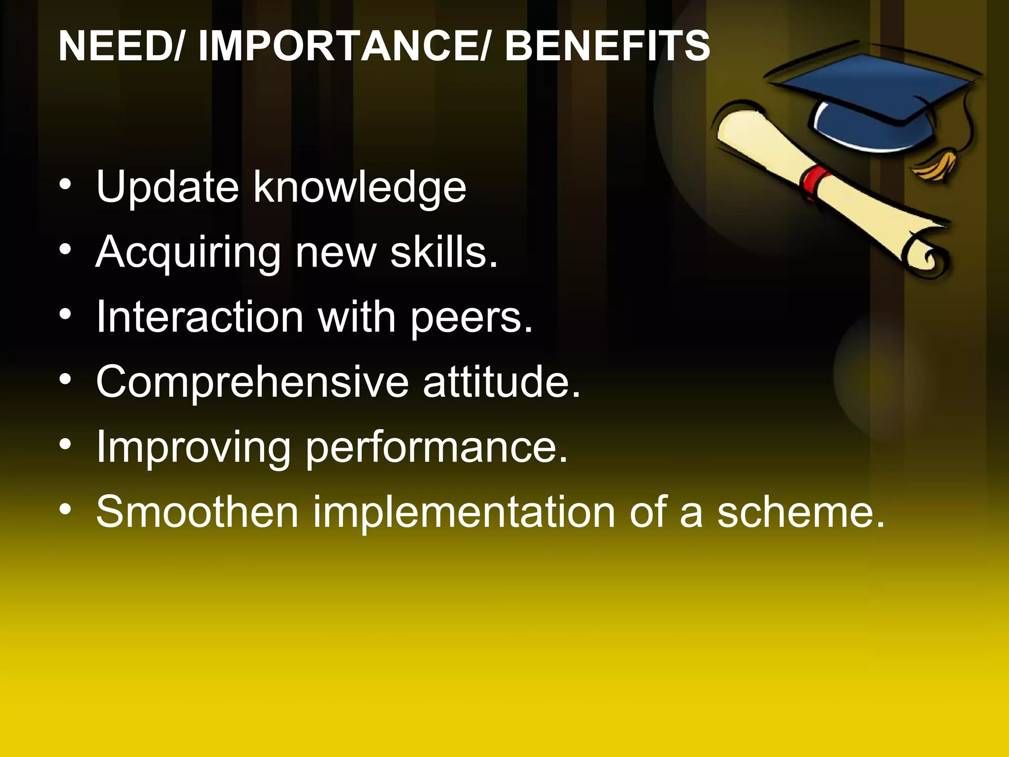 NEED/ IMPORTANCE/ BENEFITS Update knowledge Acquiring new skills. Interaction with peers. Comprehensive attitude. Improving performance. Smoothen implementation of a scheme.