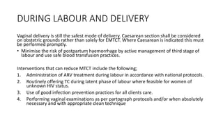 DURING LABOUR AND DELIVERY
Vaginal delivery is still the safest mode of delivery. Caesarean section shall be considered
on obstetric grounds rather than solely for EMTCT. Where Caesarean is indicated this must
be performed promptly.
• Minimise the risk of postpartum haemorrhage by active management of third stage of
labour and use safe blood transfusion practices.
Interventions that can reduce MTCT include the following;
1. Administration of ARV treatment during labour in accordance with national protocols.
2. Routinely offering TC during latent phase of labour where feasible for women of
unknown HIV status.
3. Use of good infection prevention practices for all clients care.
4. Performing vaginal examinations as per partograph protocols and/or when absolutely
necessary and with appropriate clean technique
 