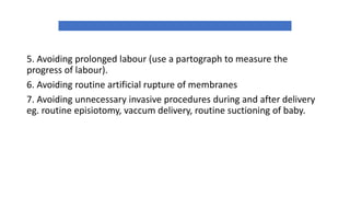 5. Avoiding prolonged labour (use a partograph to measure the
progress of labour).
6. Avoiding routine artificial rupture of membranes
7. Avoiding unnecessary invasive procedures during and after delivery
eg. routine episiotomy, vaccum delivery, routine suctioning of baby.
 