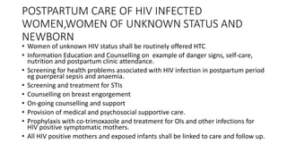 POSTPARTUM CARE OF HIV INFECTED
WOMEN,WOMEN OF UNKNOWN STATUS AND
NEWBORN
• Women of unknown HIV status shall be routinely offered HTC
• Information Education and Counselling on example of danger signs, self-care,
nutrition and postpartum clinic attendance.
• Screening for health problems associated with HIV infection in postpartum period
eg puerperal sepsis and anaemia.
• Screening and treatment for STIs
• Counselling on breast engorgement
• On-going counselling and support
• Provision of medical and psychosocial supportive care.
• Prophylaxis with co-trimoxazole and treatment for OIs and other infections for
HIV positive symptomatic mothers.
• All HIV positive mothers and exposed infants shall be linked to care and follow up.
 