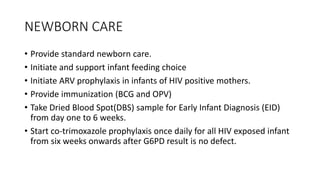 NEWBORN CARE
• Provide standard newborn care.
• Initiate and support infant feeding choice
• Initiate ARV prophylaxis in infants of HIV positive mothers.
• Provide immunization (BCG and OPV)
• Take Dried Blood Spot(DBS) sample for Early Infant Diagnosis (EID)
from day one to 6 weeks.
• Start co-trimoxazole prophylaxis once daily for all HIV exposed infant
from six weeks onwards after G6PD result is no defect.
 