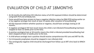 EVALUATION OF CHILD AT 18MONTHS
• At 18 months the definitive HIV infection status of all HIV-exposed children should be determined
using both PCR and antibody test.
• Some would have been proven to have a negative infection status by DNA PCR testing earlier on
or by negative serologic test result at least 12 weeks after cessation of breastfeeding.
• All HIV-exposed children whether positive or negative, should have serologic testing at 18
months.
• A negative serological HIV test result means the child is not infected (if breastfeeding had been
stopped at least 12 weeks prior to the test).
• A positive serological test at 18 months means the child is infected provided breastfeeding had
been stopped at least 12 weeks prior to the test,
• A child whose serologic test is positive should receive comprehensive HIV care and ART for life.
• Co-trimoxazole prophylaxis should be stopped in non-infected child
• The serologically negative child should be discharged from follow up at ART clinic back to MNCH
clinic.
 