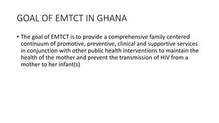 GOAL OF EMTCT IN GHANA
• The goal of EMTCT is to provide a comprehensive family centered
continuum of promotive, preventive, clinical and supportive services
in conjunction with other public health interventions to maintain the
health of the mother and prevent the transmission of HIV from a
mother to her infant(s)
 