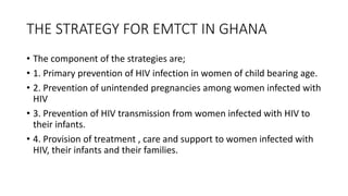 THE STRATEGY FOR EMTCT IN GHANA
• The component of the strategies are;
• 1. Primary prevention of HIV infection in women of child bearing age.
• 2. Prevention of unintended pregnancies among women infected with
HIV
• 3. Prevention of HIV transmission from women infected with HIV to
their infants.
• 4. Provision of treatment , care and support to women infected with
HIV, their infants and their families.
 