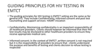 GUIDING PRINCIPLES FOR HIV TESTING IN
EMTCT
• The guiding principles for HIV testing in EMTCT setting are the same as for
general HTS. They include Confidentiality, Informed consent and post test
Counselling and support services- HAART iniciation
• Confidentiality; Maintaining confidentiality is an important responsibility of
all healthcare providers. Clients should however be informed that their HIV
test results may be disclosed to other healthcare providers to ensure they
receive appropriate medical care.
• Informed consent; in the context of EMTCT ,written consent is not required
but it is the responsibility of providers to ensure that : clients understand
the purpose and benefits of testing and clients decision to refuse testing is
respected
 