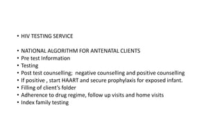 • HIV TESTING SERVICE
• NATIONAL ALGORITHM FOR ANTENATAL CLIENTS
• Pre test Information
• Testing
• Post test counselling; negative counselling and positive counselling
• If positive , start HAART and secure prophylaxis for exposed infant.
• Filling of client’s folder
• Adherence to drug regime, follow up visits and home visits
• Index family testing
 