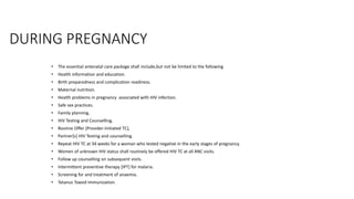 DURING PREGNANCY
• The essential antenatal care package shall include,but not be limited to the following
• Health information and education.
• Birth preparedness and complication readiness.
• Maternal nutrition.
• Health problems in pregnancy associated with HIV infection.
• Safe sex practices.
• Family planning.
• HIV Testing and Counselling.
• Routine Offer [Provider-Initiated TC],
• Partner[s] HIV Testing and counselling.
• Repeat HIV TC at 34 weeks for a woman who tested negative in the early stages of pregnancy.
• Women of unknown HIV status shall routinely be offered HIV TC at all ANC visits.
• Follow up counselling on subsequent visits.
• Intermittent preventive therapy [IPT] for malaria.
• Screening for and treatment of anaemia.
• Tetanus Toxoid Immunization.
 