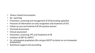 • Tetanus Toxoid Immunization
• De –worming
• Prevention ,screening and management of STIs(including syphyillis)
• Provision of information on early recognition and treatment of STIs
• Follow up care and treatment 0f HIV positive women
• Viral load Assessment
• Clinical assessment
• Prevention ,screening ,TPT, and Treatment of TB
• Initiation of ART for EMTCT
• Co –trimoxazole prophylaxis (Do not give SP/IPT to clients on co-trimoxazole
prophylaxis)
• Nutritional support and counselling
 