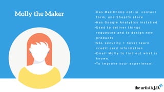 Molly the Maker • H a s M a i l C h i m p o p t - i n , c o n t a c t
f o r m , a n d S h o p i f y s t o r e
• H a s G o o g l e A n a l y t i c s i n s t a l l e d
• U s e d t o d e l i v e r t h i n g s
r e q u e s t e d a n d t o d e s i g n n e w
p r o d u c t s
• S S L s e c u r i t y + n e v e r l e a r n
c r e d i t c a r d i n f o r m a t i o n
• E m a i l M o l l y t o f i n d o u t w h a t i s
k n o w n .
• T o i m p r o v e y o u r e x p e r i e n c e !
 
