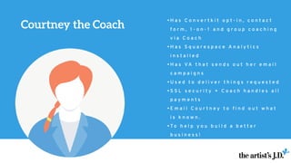 • H a s C o n v e r t k i t o p t - i n , c o n t a c t
f o r m , 1 - o n - 1 a n d g r o u p c o a c h i n g
v i a C o a c h
• H a s S q u a r e s p a c e A n a l y t i c s
i n s t a l l e d
• H a s V A t h a t s e n d s o u t h e r e m a i l
c a m p a i g n s
• U s e d t o d e l i v e r t h i n g s r e q u e s t e d
• S S L s e c u r i t y + C o a c h h a n d l e s a l l
p a y m e n t s
• E m a i l C o u r t n e y t o f i n d o u t w h a t
i s k n o w n .
• T o h e l p y o u b u i l d a b e t t e r
b u s i n e s s !
Courtney the Coach
 