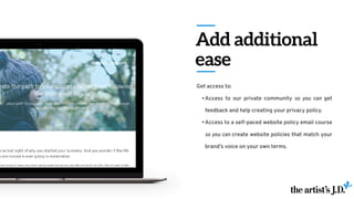 Add additional
ease
Get access to:
•Access to our private community so you can get
feedback and help creating your privacy policy.
•Access to a self-paced website policy email course
so you can create website policies that match your
brand’s voice on your own terms.
 