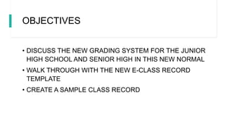 OBJECTIVES
• DISCUSS THE NEW GRADING SYSTEM FOR THE JUNIOR
HIGH SCHOOL AND SENIOR HIGH IN THIS NEW NORMAL
• WALK THROUGH WITH THE NEW E-CLASS RECORD
TEMPLATE
• CREATE A SAMPLE CLASS RECORD