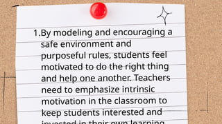 1.By modeling and encouraging a
safe environment and
purposeful rules, students feel
motivated to do the right thing
and help one another. Teachers
need to emphasize intrinsic
motivation in the classroom to
keep students interested and
 