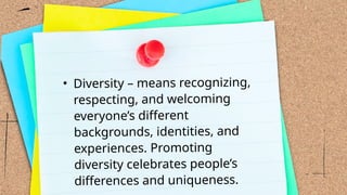 • Diversity – means recognizing,
respecting, and welcoming
everyone’s different
backgrounds, identities, and
experiences. Promoting
diversity celebrates people’s
differences and uniqueness.
 