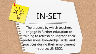 IN-SET
The process by which teachers
engage in further education or
training to refresh or upgrade their
professional knowledge, skills, and
practices during their employment
—source: UNESCO.
 
