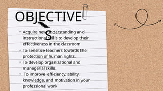 • Acquire new understanding and
instructional skills to develop their
effectiveness in the classroom
• To sensitize teachers towards the
protection of human rights.
• To develop organizational and
managerial skills.
• To improve efficiency, ability,
knowledge, and motivation in your
professional work
OBJECTIVE
S
 