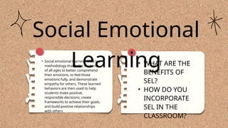 • WHAT ARE THE
BENEFITS OF
SEL?
• HOW DO YOU
INCORPORATE
SEL IN THE
CLASSROOM?
Social Emotional
Learning
• Social emotional learning (SEL) is a
methodology that helps students
of all ages to better comprehend
their emotions, to feel those
emotions fully, and demonstrate
empathy for others. These learned
behaviors are then used to help
students make positive,
responsible decisions; create
frameworks to achieve their goals,
and build positive relationships
with others
 