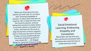 Social Emotional
Learning: Embracing
Empathy and
Connection
Remember the last time you
felt a profound connection with
someone who took the time to
understand you truly?
“When you think about the best
teacher you ever had, it’s not about
their amazing knowledge of
calculus, it’s about who they were as
a person. SEL is really the heart and
the mind of a person, and just
taking that moment to realize where
is my mind, where is my heart in all
of this, and how can I do more to
help the learners so that it supports
them in their journey and in all sorts
of ways, not just academically but
the social, emotional growth for
their whole life.” — Dr. Maggie
Broderick, Associate Professor at the
Sanford College of Education,
National University
 
