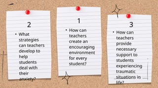 • How can
teachers
create an
encouraging
environment
for every
student?
• How can
teachers
provide
necessary
support to
students
experiencing
traumatic
situations in
life?
2
• What
strategies
can teachers
develop to
help
students
deal with
their
anxiety?
1
3
 