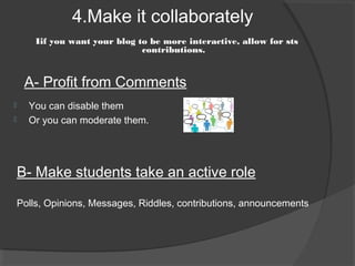 4.Make it collaborately
        Iif you want your blog to be more interactive, allow for sts
                                contributions.


     A- Profit from Comments
     You can disable them
     Or you can moderate them.




    B- Make students take an active role

    Polls, Opinions, Messages, Riddles, contributions, announcements
 