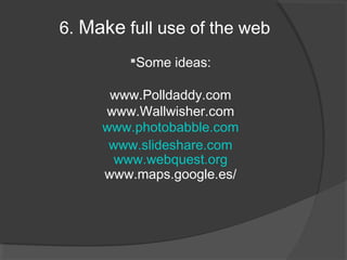 6. Make full use of the web
         Some ideas:

      www.Polldaddy.com
     www.Wallwisher.com
     www.photobabble.com
      www.slideshare.com
       www.webquest.org
     www.maps.google.es/
 