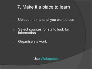 7. Make it a place to learn

I.   Upload the material you want o use

II. Select sources for sts to look for
     information

I.   Organise sts work



              Use Webquests
 