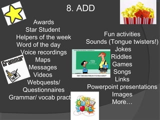 8. ADD
        Awards
     Star Student
  Helpers of the week          Fun activities
  Word of the day         Sounds (Tongue twisters!)
   Voice recordings                Jokes
        Maps                      Riddles
      Messages                    Games
        Videos                     Songs
      Webquests/                   Links
    Questionnaires        Powerpoint presentations
Grammar/ vocab practice           Images
                                  More…
 