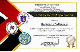 Department of Education
National Capital Region
Division of City Schools- Valenzuela
CARUHATAN EAST ELEMENTARY SCHOOL
Certificate of Appreciation
Certificate of Appreciation
Is given to
Rafaela D. Villanueva
Rafaela D. Villanueva
For her active participation during the In-Service Training for
Teachers from December 14 to 18, 2020
Given this 18th
day of December, 2020 at Caruhatan East
Elementary School
AMELITA N. AYATON
PRINCIPAL III
 