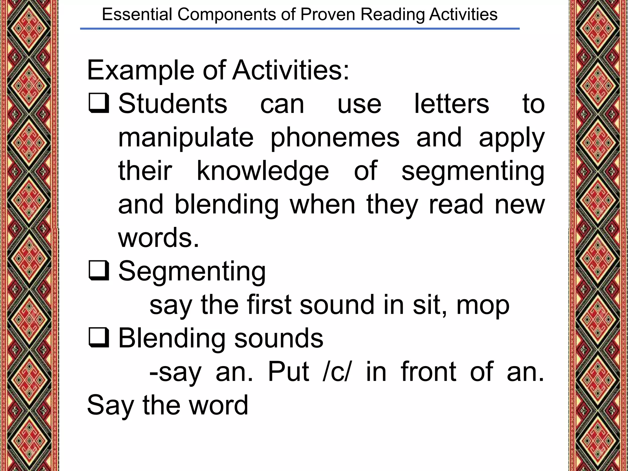 Essential Components of Proven Reading Activities
Example of Activities:
 Students can use letters to
manipulate phonemes and apply
their knowledge of segmenting
and blending when they read new
words.
 Segmenting
say the first sound in sit, mop
 Blending sounds
-say an. Put /c/ in front of an.
Say the word
 