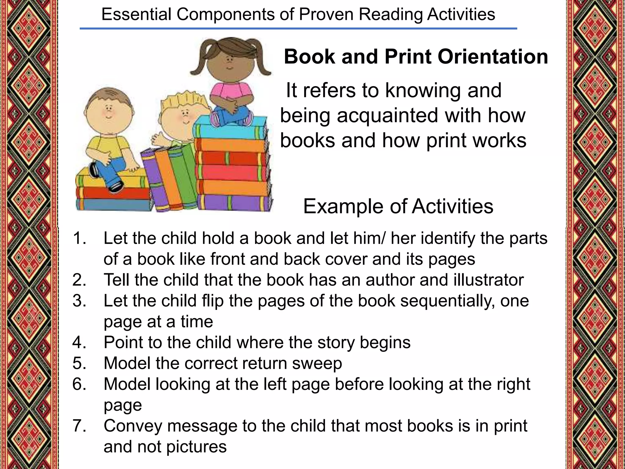 Essential Components of Proven Reading Activities
Book and Print Orientation
It refers to knowing and
being acquainted with how
books and how print works
Example of Activities
1. Let the child hold a book and let him/ her identify the parts
of a book like front and back cover and its pages
2. Tell the child that the book has an author and illustrator
3. Let the child flip the pages of the book sequentially, one
page at a time
4. Point to the child where the story begins
5. Model the correct return sweep
6. Model looking at the left page before looking at the right
page
7. Convey message to the child that most books is in print
and not pictures
 