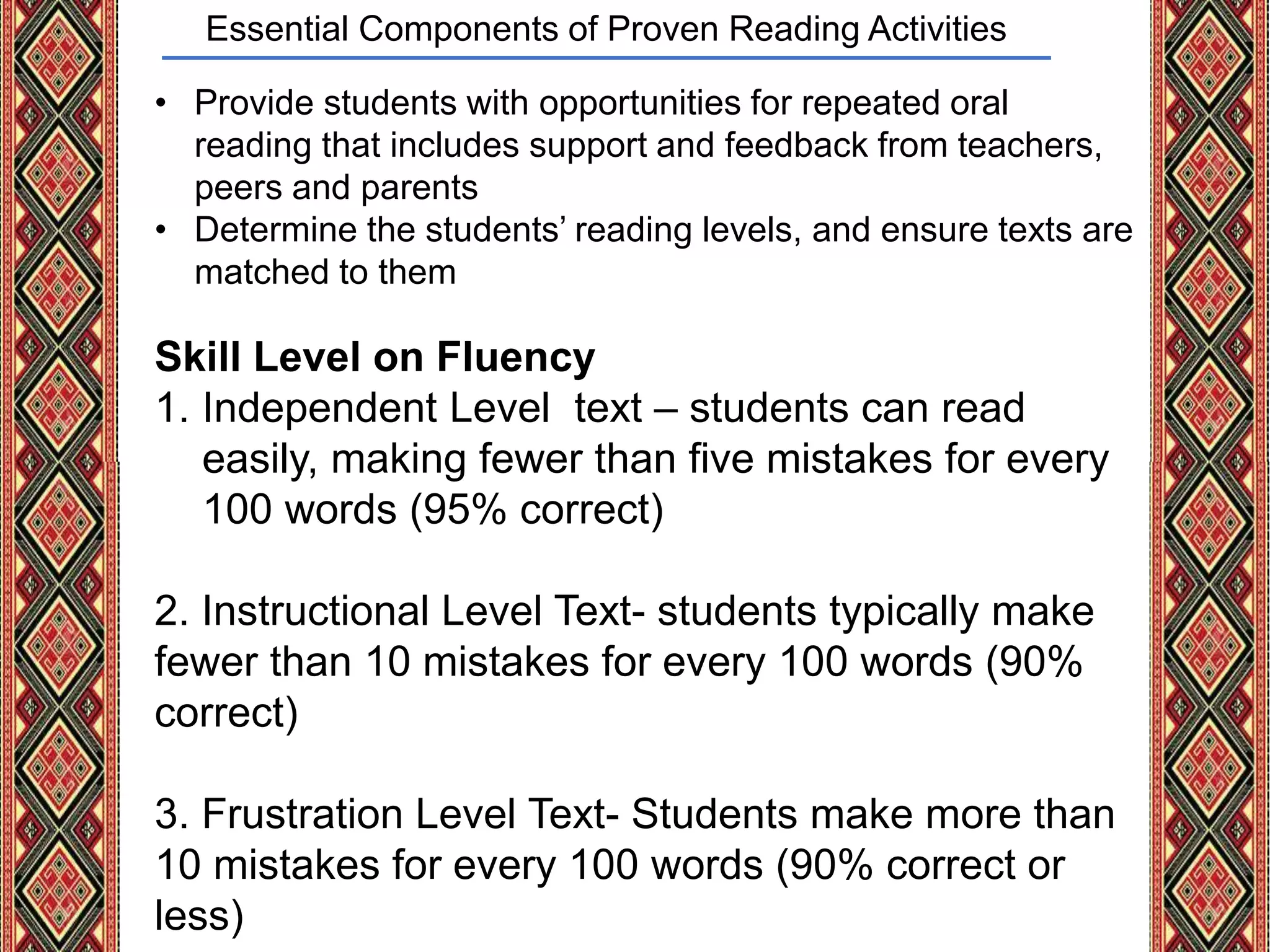 Essential Components of Proven Reading Activities
• Provide students with opportunities for repeated oral
reading that includes support and feedback from teachers,
peers and parents
• Determine the students’ reading levels, and ensure texts are
matched to them
Skill Level on Fluency
1. Independent Level text – students can read
easily, making fewer than five mistakes for every
100 words (95% correct)
2. Instructional Level Text- students typically make
fewer than 10 mistakes for every 100 words (90%
correct)
3. Frustration Level Text- Students make more than
10 mistakes for every 100 words (90% correct or
less)
 