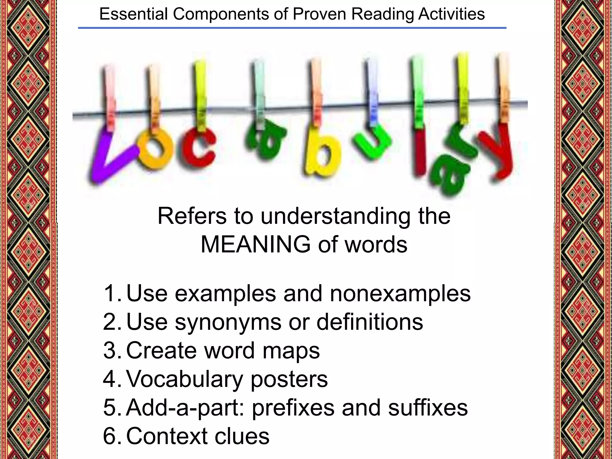 Essential Components of Proven Reading Activities
Refers to understanding the
MEANING of words
1.Use examples and nonexamples
2.Use synonyms or definitions
3.Create word maps
4.Vocabulary posters
5.Add-a-part: prefixes and suffixes
6.Context clues
 