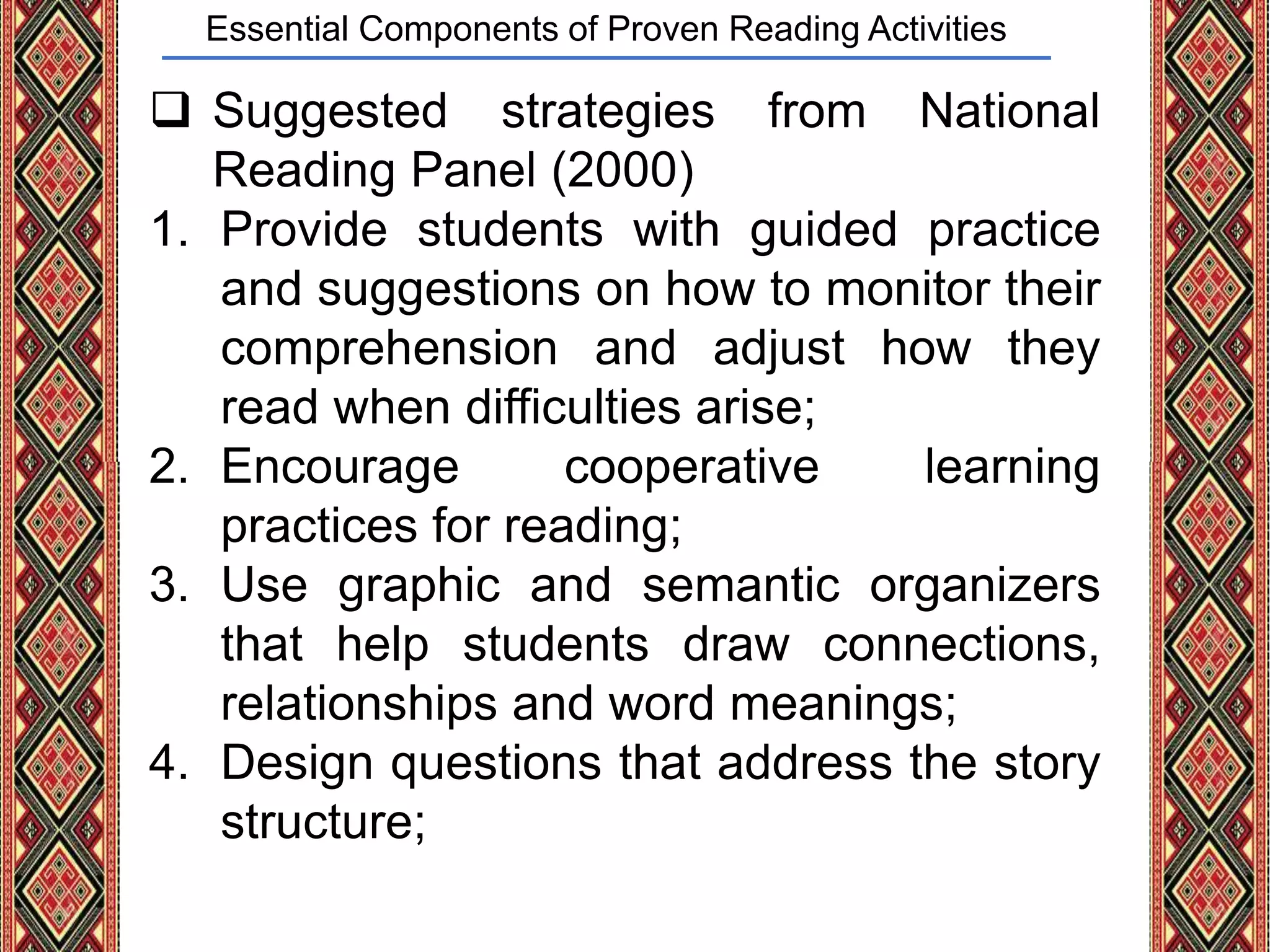 Essential Components of Proven Reading Activities
 Suggested strategies from National
Reading Panel (2000)
1. Provide students with guided practice
and suggestions on how to monitor their
comprehension and adjust how they
read when difficulties arise;
2. Encourage cooperative learning
practices for reading;
3. Use graphic and semantic organizers
that help students draw connections,
relationships and word meanings;
4. Design questions that address the story
structure;
 