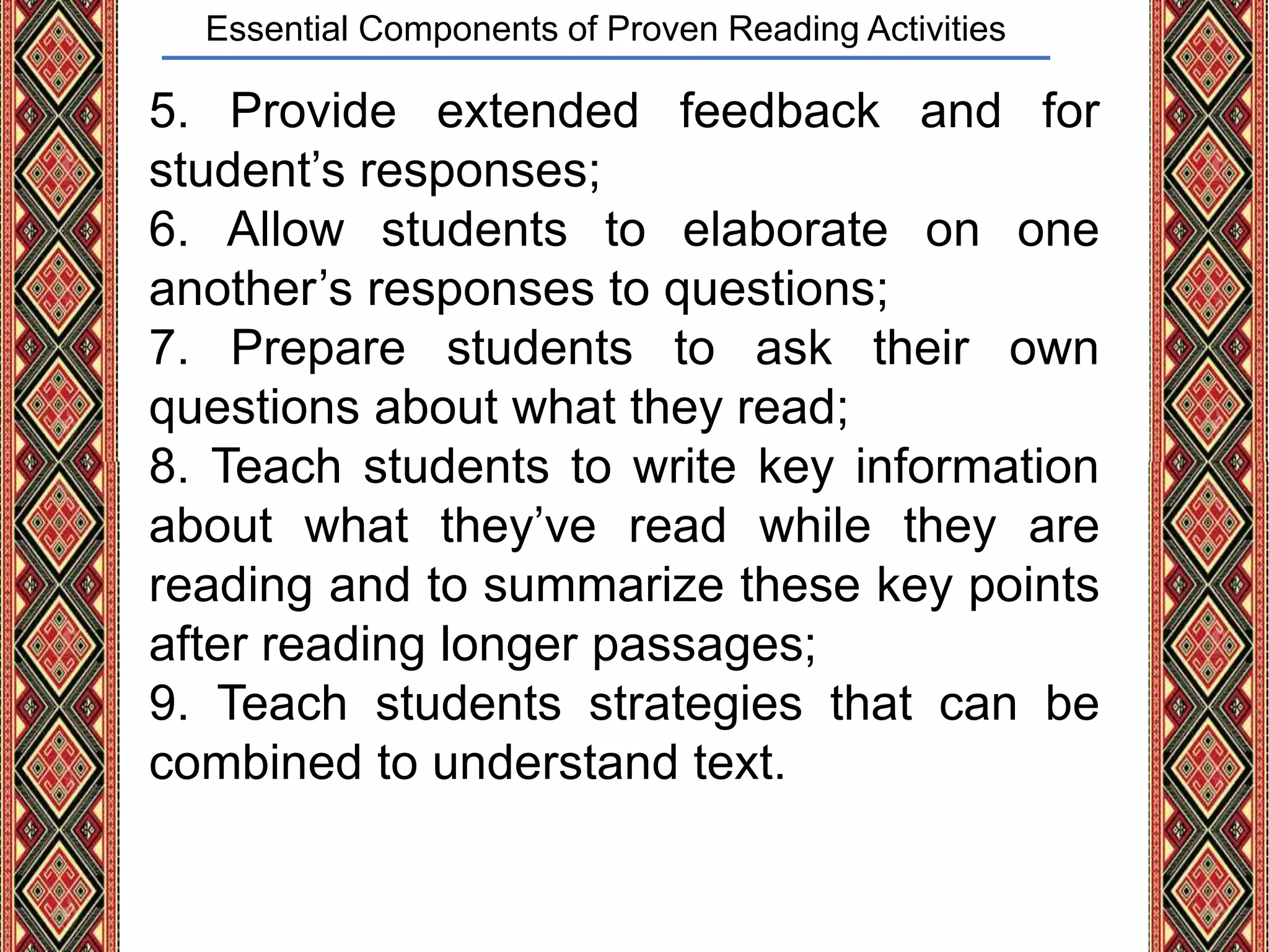 Essential Components of Proven Reading Activities
5. Provide extended feedback and for
student’s responses;
6. Allow students to elaborate on one
another’s responses to questions;
7. Prepare students to ask their own
questions about what they read;
8. Teach students to write key information
about what they’ve read while they are
reading and to summarize these key points
after reading longer passages;
9. Teach students strategies that can be
combined to understand text.
 