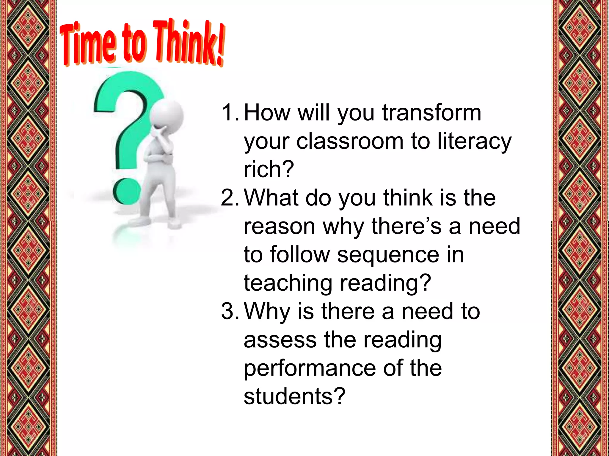 1.How will you transform
your classroom to literacy
rich?
2.What do you think is the
reason why there’s a need
to follow sequence in
teaching reading?
3.Why is there a need to
assess the reading
performance of the
students?
 