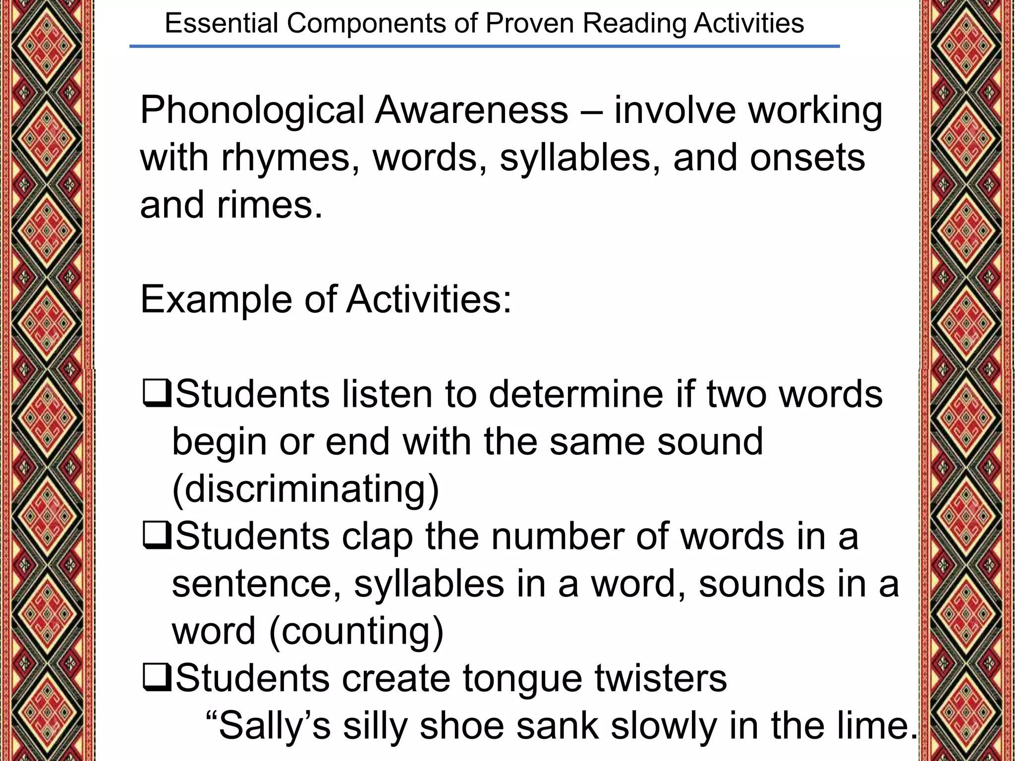 Essential Components of Proven Reading Activities
Phonological Awareness – involve working
with rhymes, words, syllables, and onsets
and rimes.
Example of Activities:
Students listen to determine if two words
begin or end with the same sound
(discriminating)
Students clap the number of words in a
sentence, syllables in a word, sounds in a
word (counting)
Students create tongue twisters
“Sally’s silly shoe sank slowly in the lime.
 