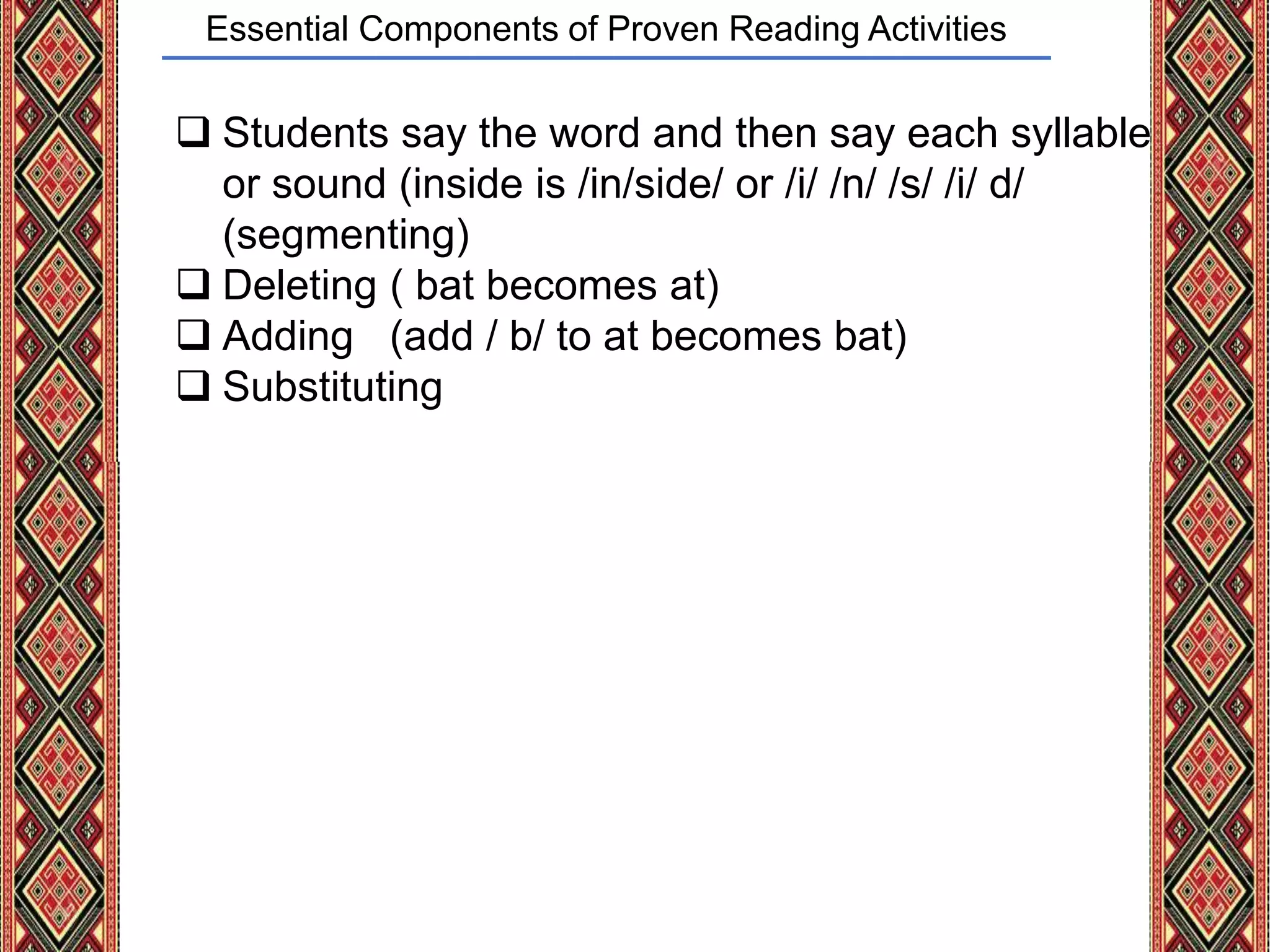 Essential Components of Proven Reading Activities
 Students say the word and then say each syllable
or sound (inside is /in/side/ or /i/ /n/ /s/ /i/ d/
(segmenting)
 Deleting ( bat becomes at)
 Adding (add / b/ to at becomes bat)
 Substituting
 