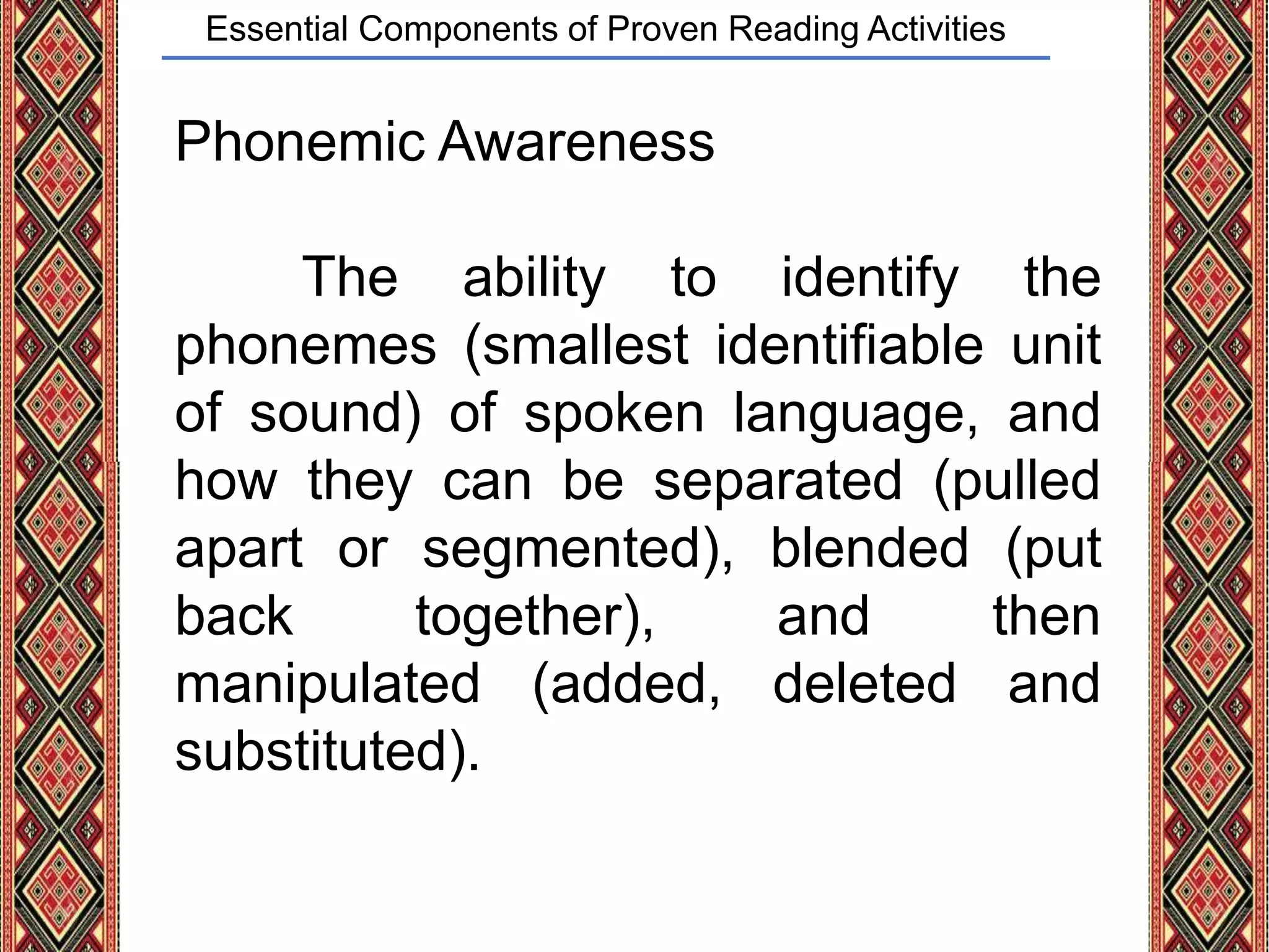 Essential Components of Proven Reading Activities
Phonemic Awareness
The ability to identify the
phonemes (smallest identifiable unit
of sound) of spoken language, and
how they can be separated (pulled
apart or segmented), blended (put
back together), and then
manipulated (added, deleted and
substituted).
 