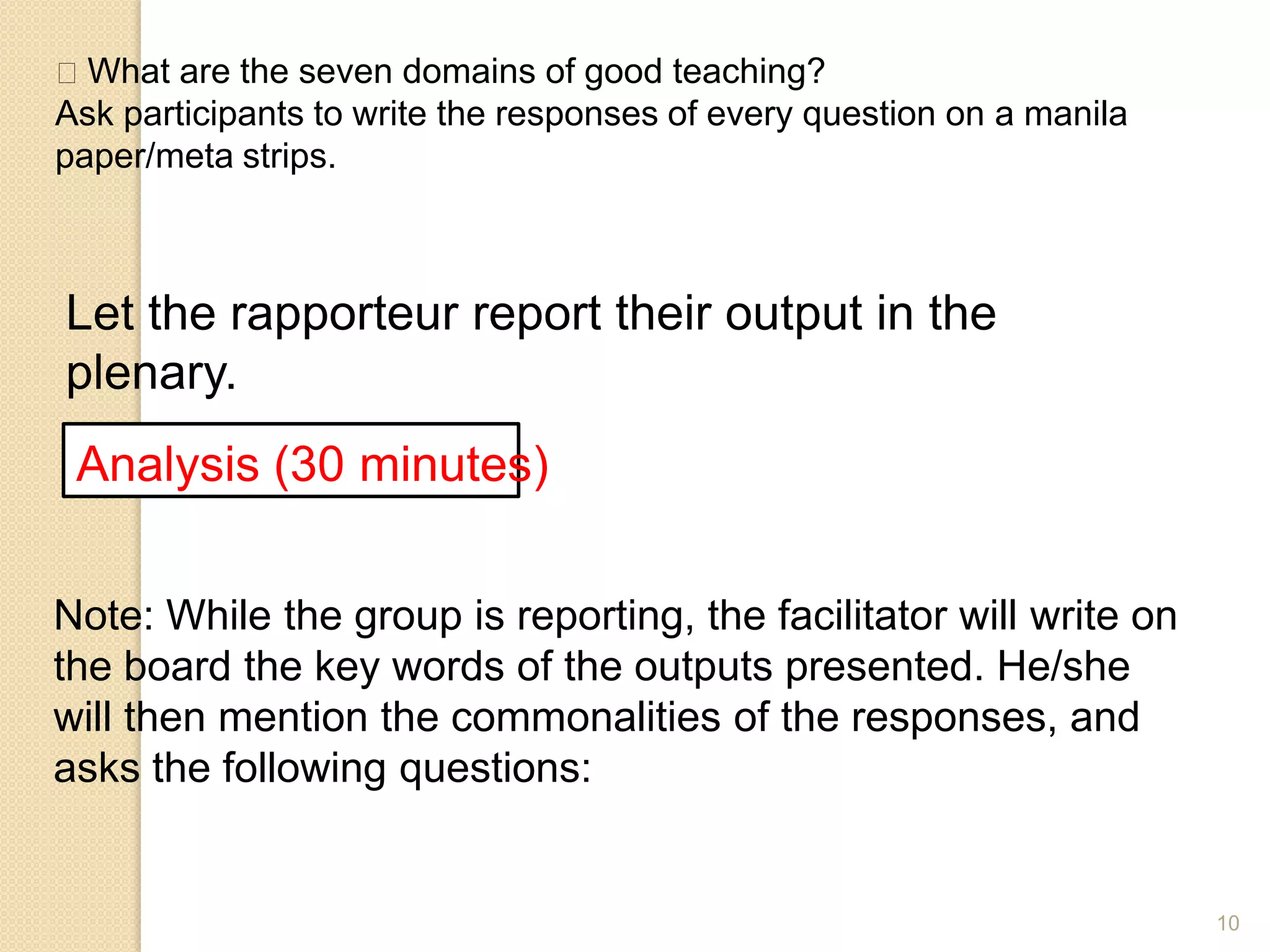 10
What are the seven domains of good teaching?
Ask participants to write the responses of every question on a manila
paper/meta strips.
Let the rapporteur report their output in the
plenary.
Analysis (30 minutes)
Note: While the group is reporting, the facilitator will write on
the board the key words of the outputs presented. He/she
will then mention the commonalities of the responses, and
asks the following questions:
 