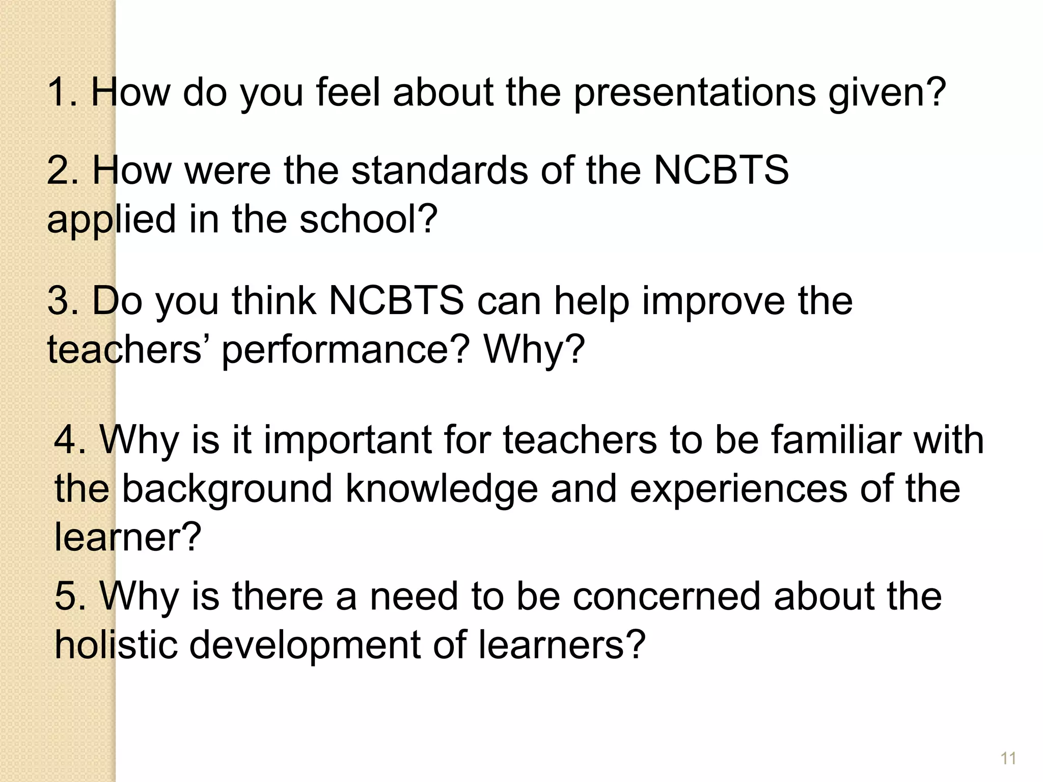 11
1. How do you feel about the presentations given?
2. How were the standards of the NCBTS
applied in the school?
3. Do you think NCBTS can help improve the
teachers’ performance? Why?
4. Why is it important for teachers to be familiar with
the background knowledge and experiences of the
learner?
5. Why is there a need to be concerned about the
holistic development of learners?
 
