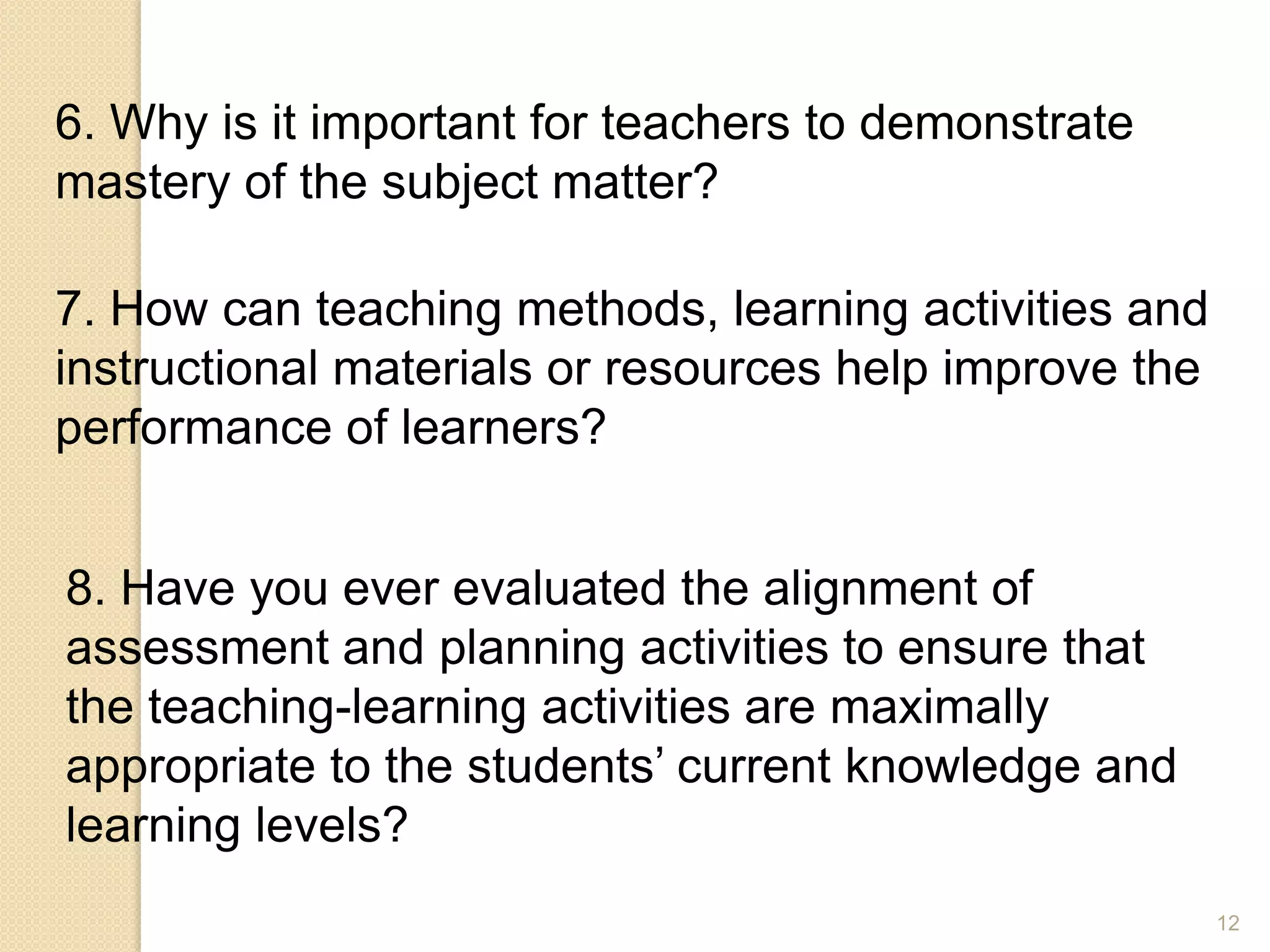12
6. Why is it important for teachers to demonstrate
mastery of the subject matter?
7. How can teaching methods, learning activities and
instructional materials or resources help improve the
performance of learners?
8. Have you ever evaluated the alignment of
assessment and planning activities to ensure that
the teaching-learning activities are maximally
appropriate to the students’ current knowledge and
learning levels?
 