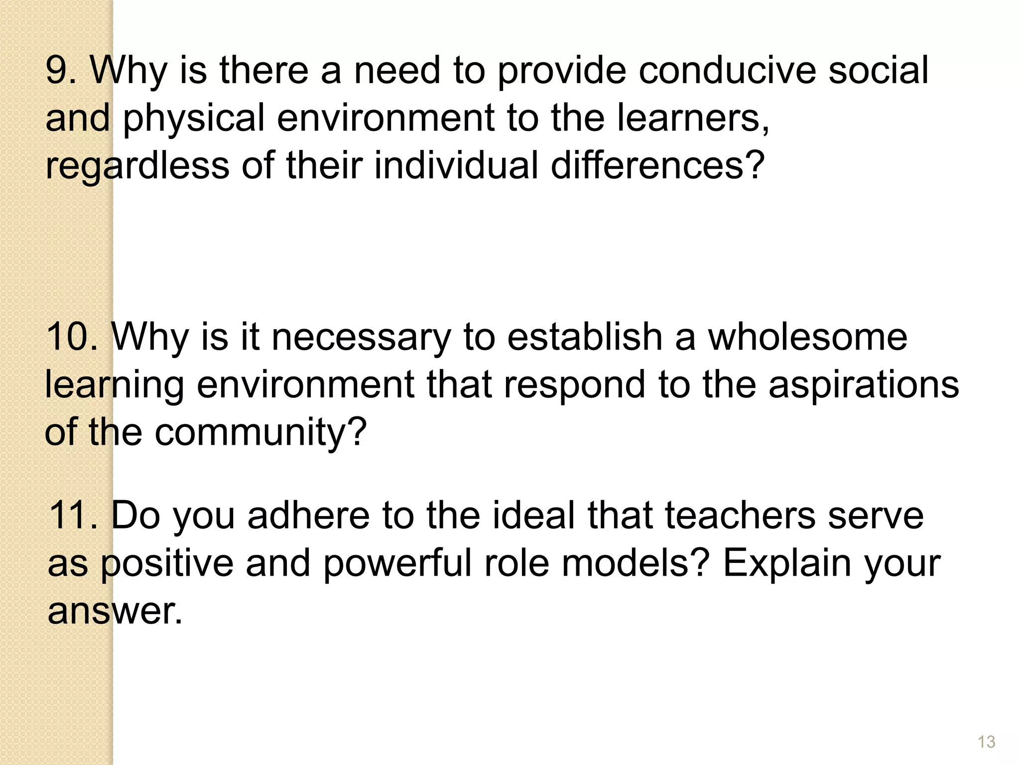 13
9. Why is there a need to provide conducive social
and physical environment to the learners,
regardless of their individual differences?
10. Why is it necessary to establish a wholesome
learning environment that respond to the aspirations
of the community?
11. Do you adhere to the ideal that teachers serve
as positive and powerful role models? Explain your
answer.
 