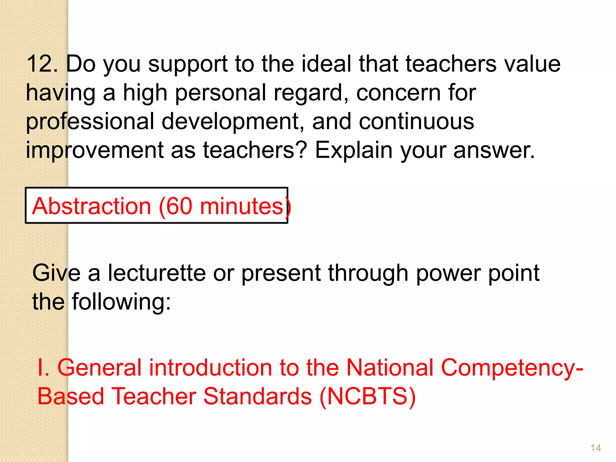 14
12. Do you support to the ideal that teachers value
having a high personal regard, concern for
professional development, and continuous
improvement as teachers? Explain your answer.
Abstraction (60 minutes)
Give a lecturette or present through power point
the following:
I. General introduction to the National Competency-
Based Teacher Standards (NCBTS)
 
