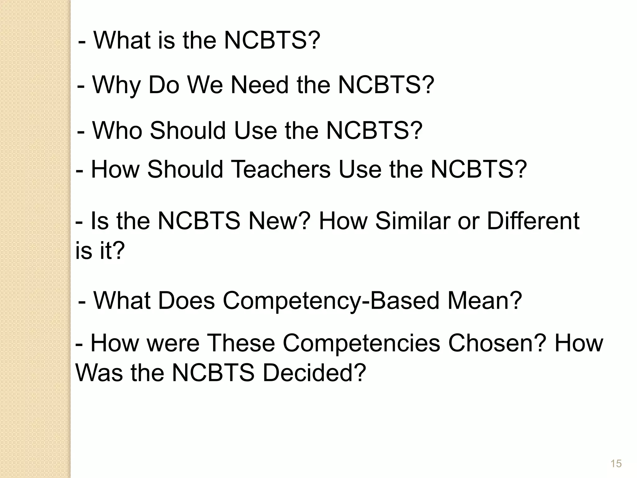 15
- What is the NCBTS?
- Why Do We Need the NCBTS?
- Who Should Use the NCBTS?
- How Should Teachers Use the NCBTS?
- Is the NCBTS New? How Similar or Different
is it?
- What Does Competency-Based Mean?
- How were These Competencies Chosen? How
Was the NCBTS Decided?
 