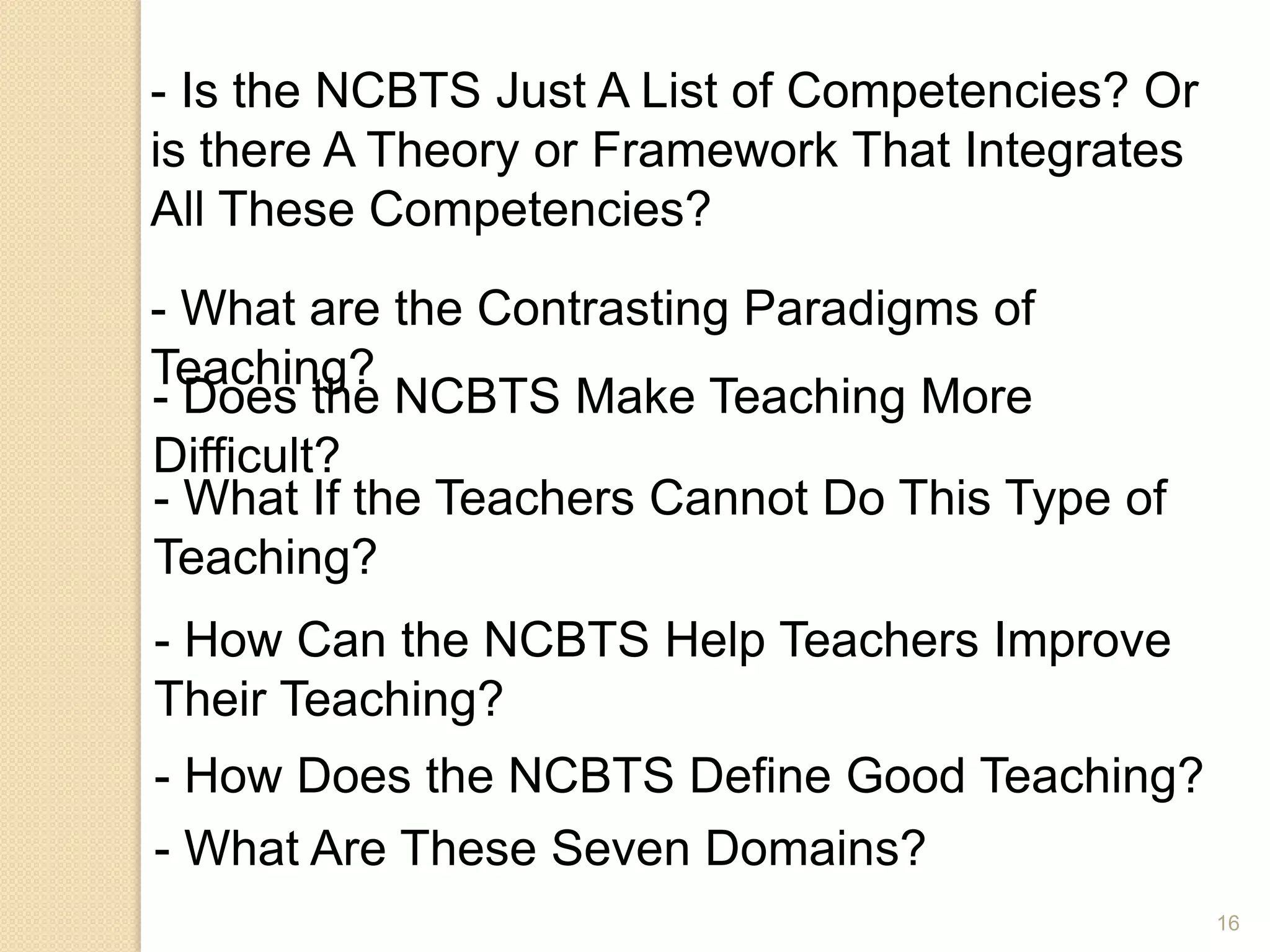 16
- Is the NCBTS Just A List of Competencies? Or
is there A Theory or Framework That Integrates
All These Competencies?
- What are the Contrasting Paradigms of
Teaching?
- Does the NCBTS Make Teaching More
Difficult?
- What If the Teachers Cannot Do This Type of
Teaching?
- How Can the NCBTS Help Teachers Improve
Their Teaching?
- How Does the NCBTS Define Good Teaching?
- What Are These Seven Domains?
 